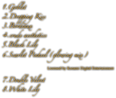 1.Goblet
2.Dropping Kiss
3.Bordeaux
4.crude aesthetics
5.Black Lily
6.Scarlet Pinheel (glowing mix) Licensed by Konami Digital Entertainment 7.Double Velvet
8.White Lily