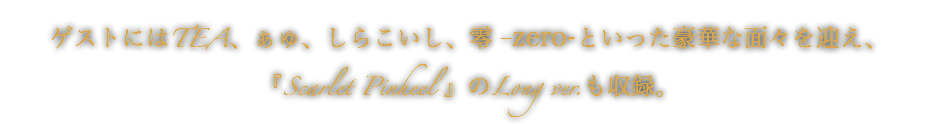 ゲストにはTEA、ぁゅ、しらこいし、零-zero-といった豪華な面々を迎え、『Scarlet Pinheel 』のLong ver.も収録。