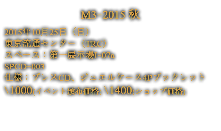 M3-2015 秋
2015年10月25日（日）
東京流通センター（TRC）
スペース：第一展示場I-07a
SPCD-003
仕様：プレスCD、ジュエルケース4Pブックレット
\1000(イベント頒布価格) \1400(ショップ価格)